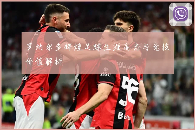 罗纳尔多辉煌足球生涯高光与竞技价值解析
