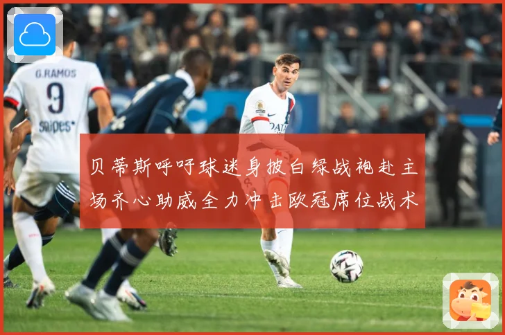 贝蒂斯呼吁球迷身披白绿战袍赴主场齐心助威全力冲击欧冠席位战术观察