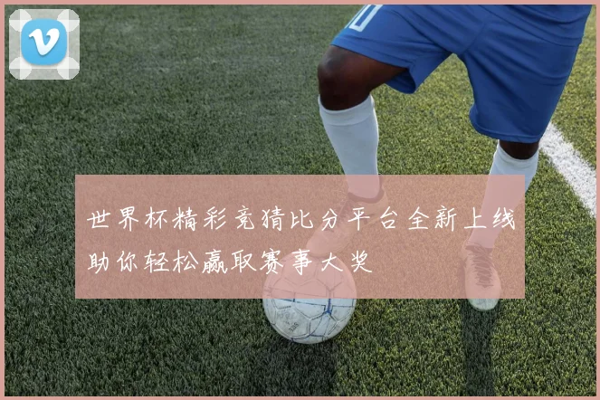 世界杯精彩竞猜比分平台全新上线助你轻松赢取赛事大奖