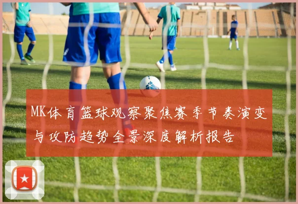 MK体育篮球观察聚焦赛季节奏演变与攻防趋势全景深度解析报告