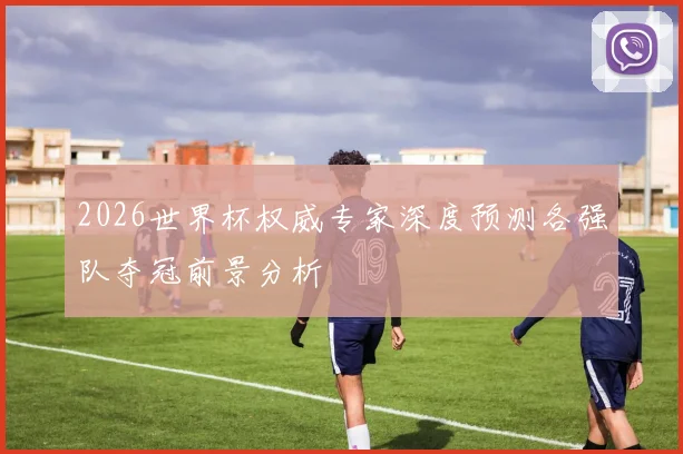 2026世界杯权威专家深度预测各强队夺冠前景分析