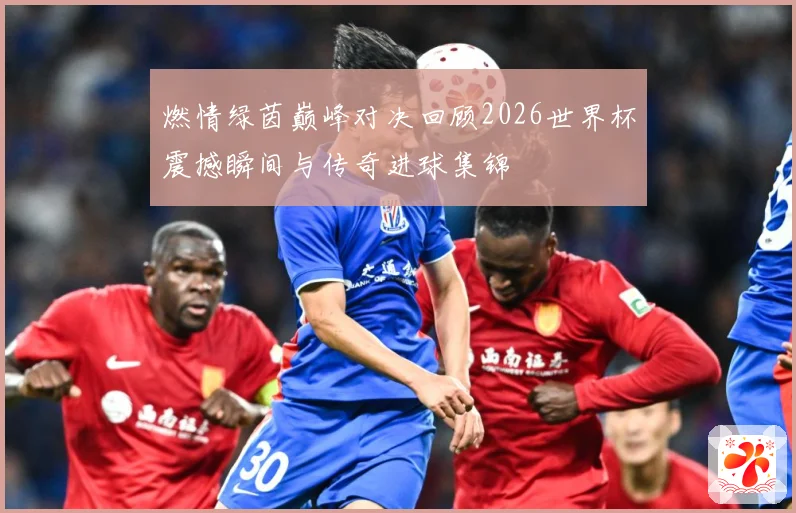 燃情绿茵巅峰对决回顾2026世界杯震撼瞬间与传奇进球集锦