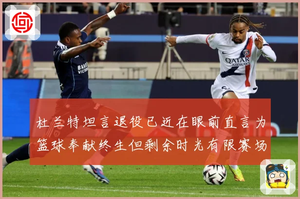 杜兰特坦言退役已近在眼前直言为篮球奉献终生但剩余时光有限赛场复盘