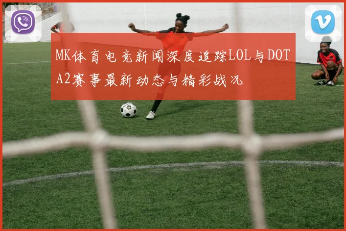 MK体育电竞新闻深度追踪LOL与DOTA2赛事最新动态与精彩战况