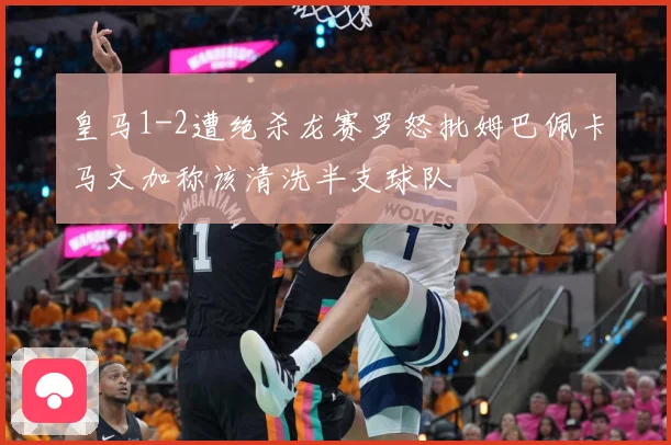 皇马1-2遭绝杀龙赛罗怒批姆巴佩卡马文加称该清洗半支球队