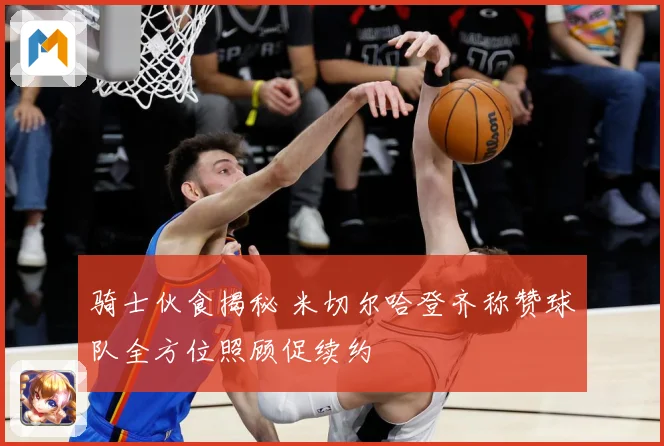 骑士伙食揭秘 米切尔哈登齐称赞球队全方位照顾促续约