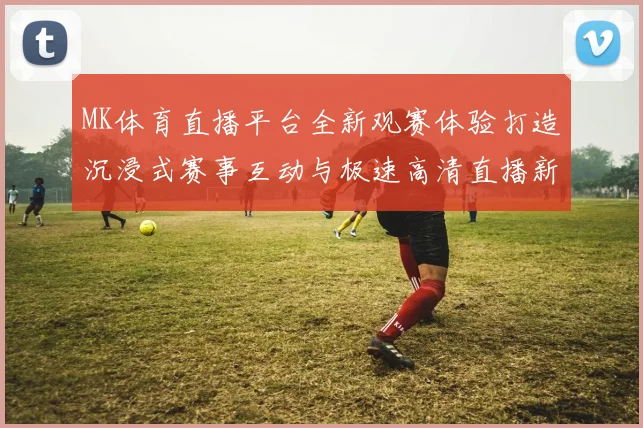 MK体育直播平台全新观赛体验打造沉浸式赛事互动与极速高清直播新时代 ⚽