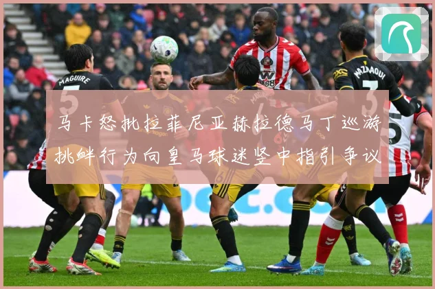 马卡怒批拉菲尼亚赫拉德马丁巡游挑衅行为向皇马球迷竖中指引争议赛事前瞻
