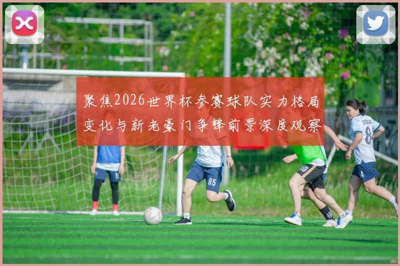 聚焦2026世界杯参赛球队实力格局变化与新老豪门争锋前景深度观察