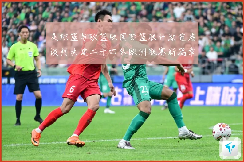 美职篮与欧篮联国际篮联计划重启谈判共建二十四队欧洲联赛新篇章赛场复盘