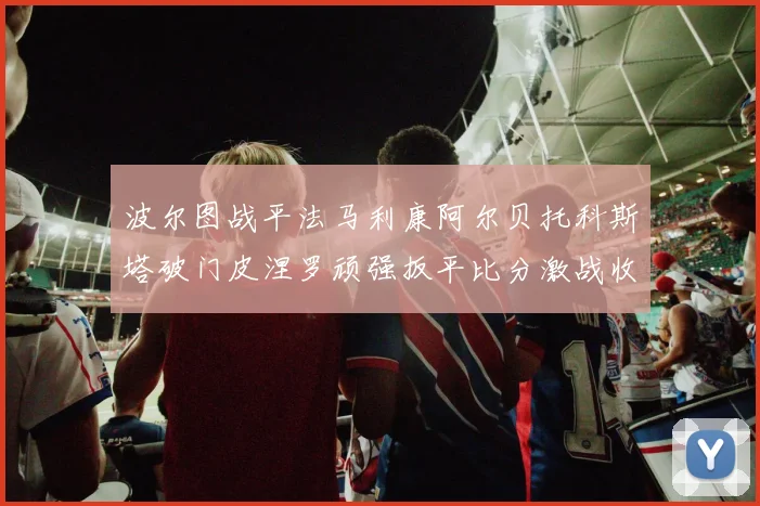 波尔图战平法马利康阿尔贝托科斯塔破门皮涅罗顽强扳平比分激战收场