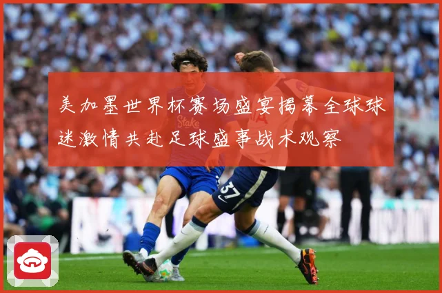 美加墨世界杯赛场盛宴揭幕全球球迷激情共赴足球盛事战术观察