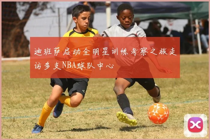 迪班萨启动全明星训练考察之旅走访多支NBA球队中心
