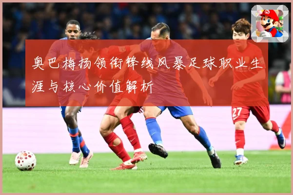 奥巴梅扬领衔锋线风暴足球职业生涯与核心价值解析