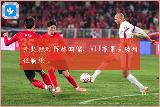 王楚钦对阵林昀儒：WTT赛事关键对位解读