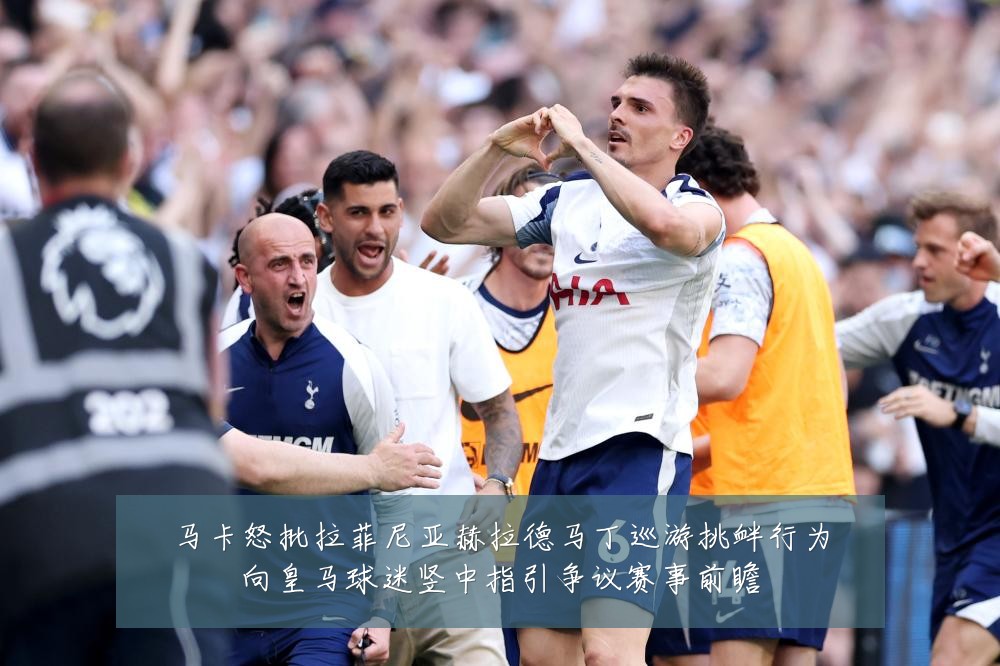 马卡怒批拉菲尼亚赫拉德马丁巡游挑衅行为向皇马球迷竖中指引争议赛事前瞻